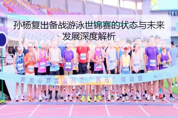 孙杨复出备战游泳世锦赛的状态与未来发展深度解析